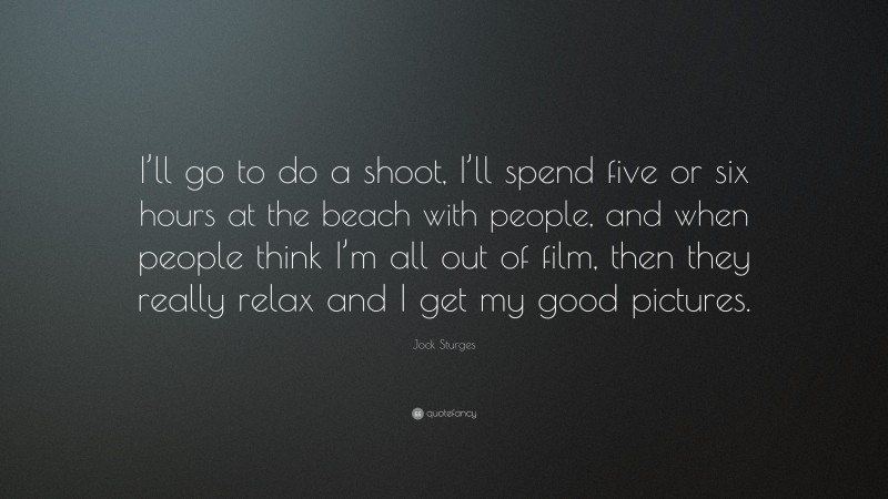 Jock Sturges Quote: “I’ll go to do a shoot, I’ll spend five or six hours at the beach with people, and when people think I’m all out of film, then they really relax and I get my good pictures.”