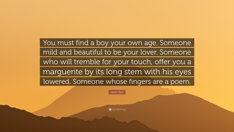Janet Fitch Quote: “You must find a boy your own age. Someone mild and beautiful to be your lover. Someone who will tremble for your touch, offer you a marguerite by its long stem with his eyes lowered. Someone whose fingers are a poem.”