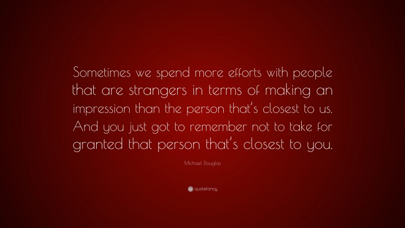 Michael Douglas Quote: “Sometimes we spend more efforts with people that are strangers in terms of making an impression than the person that’s closest to us. And you just got to remember not to take for granted that person that’s closest to you.”