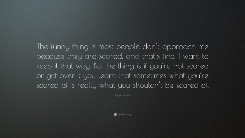 Rutger Hauer Quote: “The funny thing is most people don’t approach me because they are scared, and that’s fine, I want to keep it that way. But the thing is if you’re not scared or get over it you learn that sometimes what you’re scared of is really what you shouldn’t be scared of.”