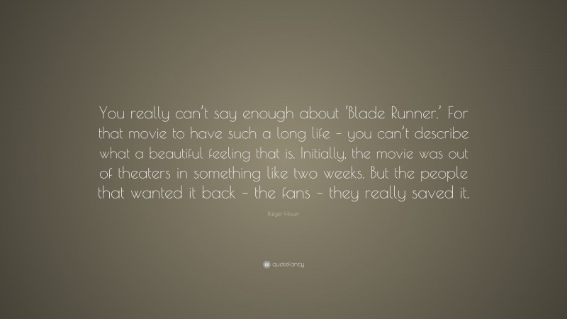 Rutger Hauer Quote: “You really can’t say enough about ‘Blade Runner.’ For that movie to have such a long life – you can’t describe what a beautiful feeling that is. Initially, the movie was out of theaters in something like two weeks. But the people that wanted it back – the fans – they really saved it.”