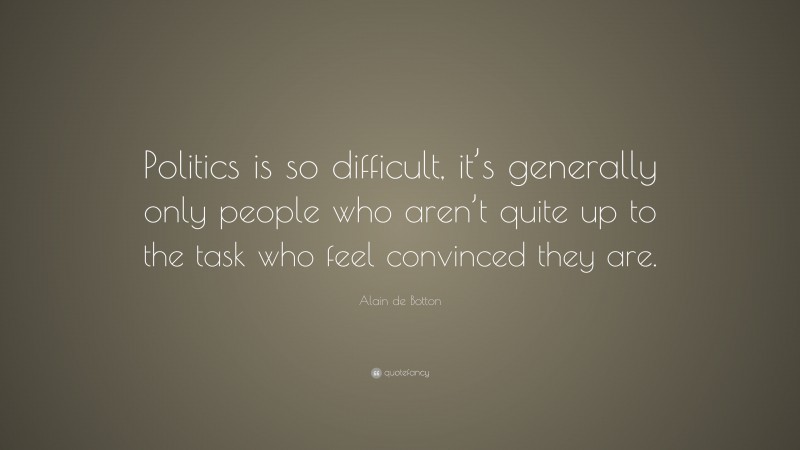 Alain de Botton Quote: “Politics is so difficult, it’s generally only people who aren’t quite up to the task who feel convinced they are.”