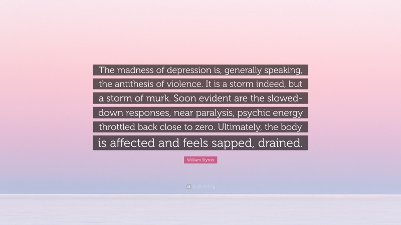 William Styron Quote: “The madness of depression is, generally speaking, the antithesis of violence. It is a storm indeed, but a storm of murk. Soon evident are the slowed-down responses, near paralysis, psychic energy throttled back close to zero. Ultimately, the body is affected and feels sapped, drained.”