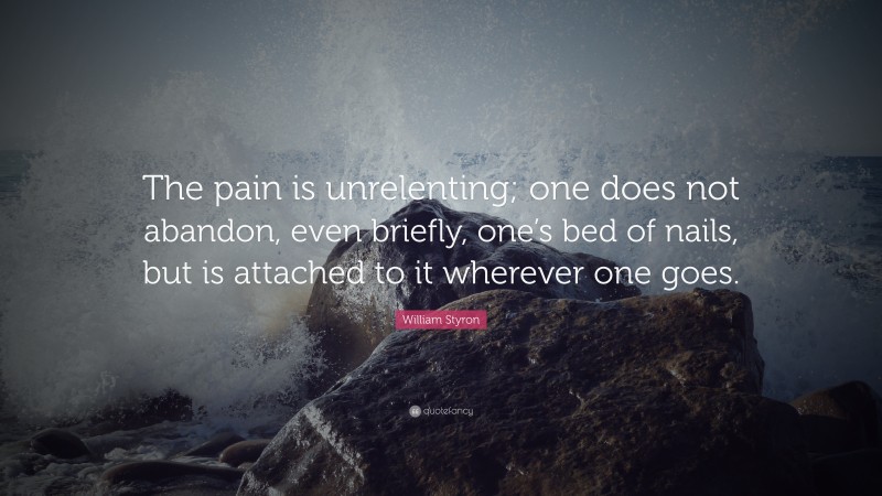 William Styron Quote: “The pain is unrelenting; one does not abandon, even briefly, one’s bed of nails, but is attached to it wherever one goes.”