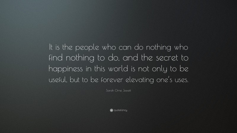 Sarah Orne Jewett Quote: “It is the people who can do nothing who find nothing to do, and the secret to happiness in this world is not only to be useful, but to be forever elevating one’s uses.”