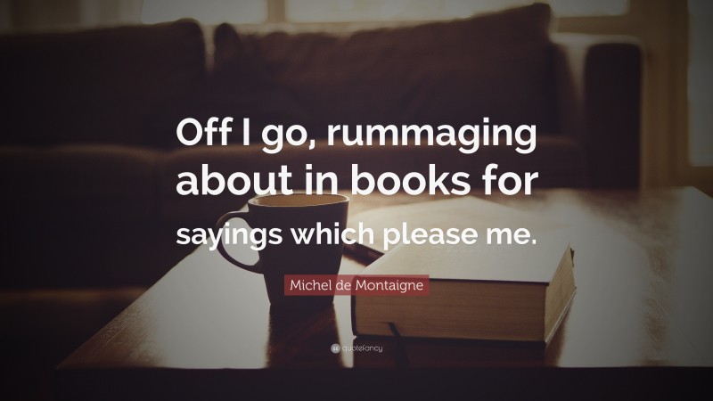 Michel de Montaigne Quote: “Off I go, rummaging about in books for sayings which please me.”