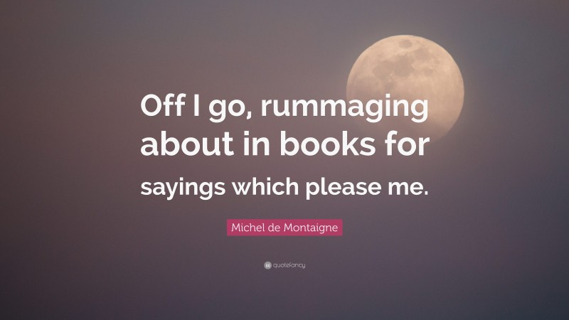 Michel de Montaigne Quote: “Off I go, rummaging about in books for sayings which please me.”