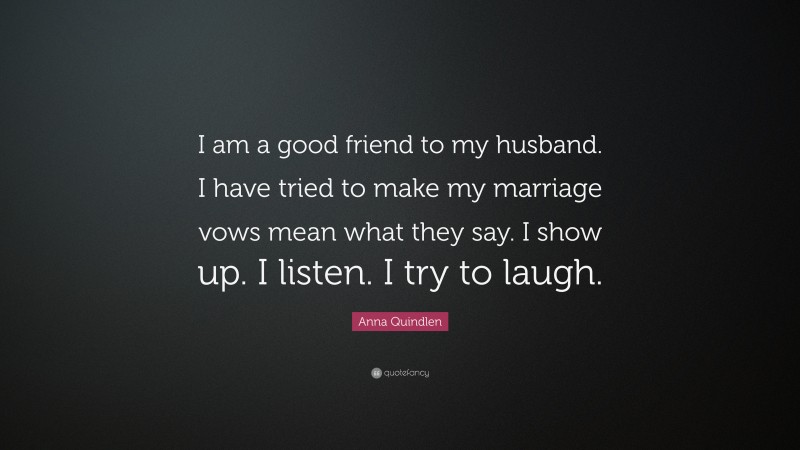 Anna Quindlen Quote: “I am a good friend to my husband. I have tried to make my marriage vows mean what they say. I show up. I listen. I try to laugh.”