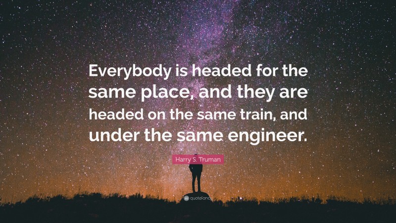 Harry S. Truman Quote: “Everybody is headed for the same place, and they are headed on the same train, and under the same engineer.”