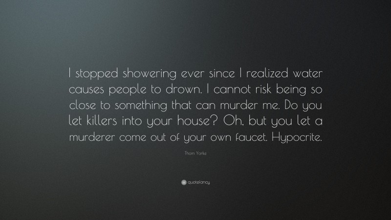 Thom Yorke Quote: “I stopped showering ever since I realized water causes people to drown. I cannot risk being so close to something that can murder me. Do you let killers into your house? Oh, but you let a murderer come out of your own faucet. Hypocrite.”