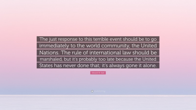 Edward W. Said Quote: “The just response to this terrible event should be to go immediately to the world community, the United Nations. The rule of international law should be marshaled, but it’s probably too late because the United States has never done that; it’s always gone it alone.”