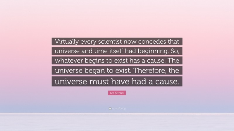 Lee Strobel Quote: “Virtually every scientist now concedes that universe and time itself had beginning. So, whatever begins to exist has a cause. The universe began to exist. Therefore, the universe must have had a cause.”