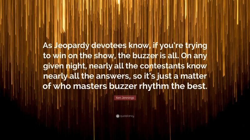 Ken Jennings Quote: “As Jeopardy devotees know, if you’re trying to win on the show, the buzzer is all. On any given night, nearly all the contestants know nearly all the answers, so it’s just a matter of who masters buzzer rhythm the best.”