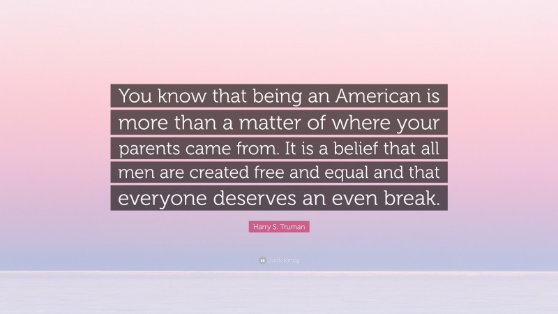 Harry S. Truman Quote: “You know that being an American is more than a matter of where your parents came from. It is a belief that all men are created free and equal and that everyone deserves an even break.”