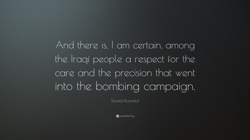Donald Rumsfeld Quote: “And there is, I am certain, among the Iraqi people a respect for the care and the precision that went into the bombing campaign.”