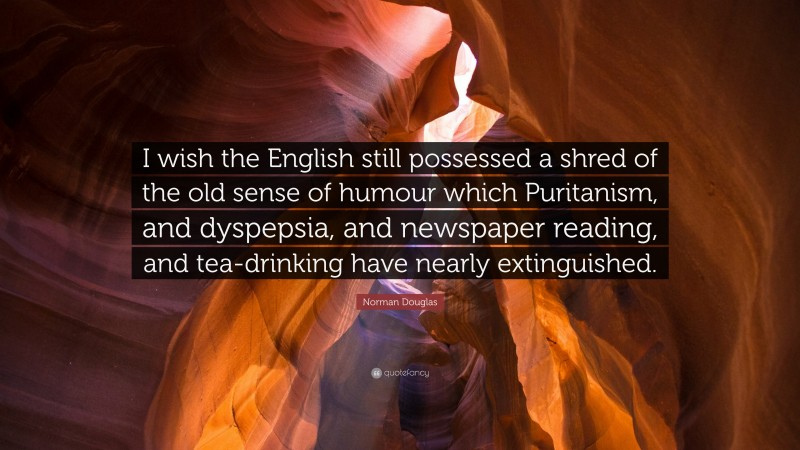 Norman Douglas Quote: “I wish the English still possessed a shred of the old sense of humour which Puritanism, and dyspepsia, and newspaper reading, and tea-drinking have nearly extinguished.”