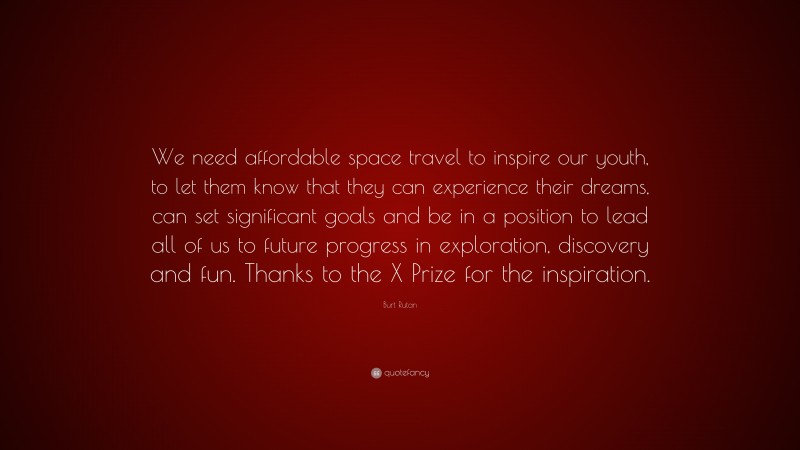 Burt Rutan Quote: “We need affordable space travel to inspire our youth, to let them know that they can experience their dreams, can set significant goals and be in a position to lead all of us to future progress in exploration, discovery and fun. Thanks to the X Prize for the inspiration.”