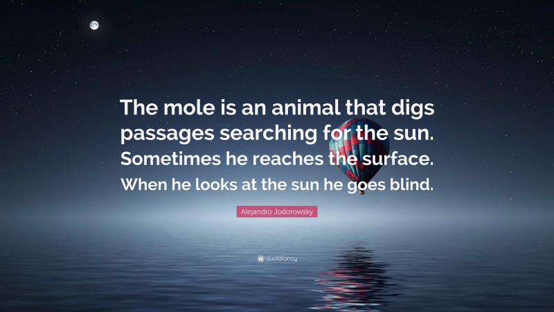 Alejandro Jodorowsky Quote: “The mole is an animal that digs passages searching for the sun. Sometimes he reaches the surface. When he looks at the sun he goes blind.”