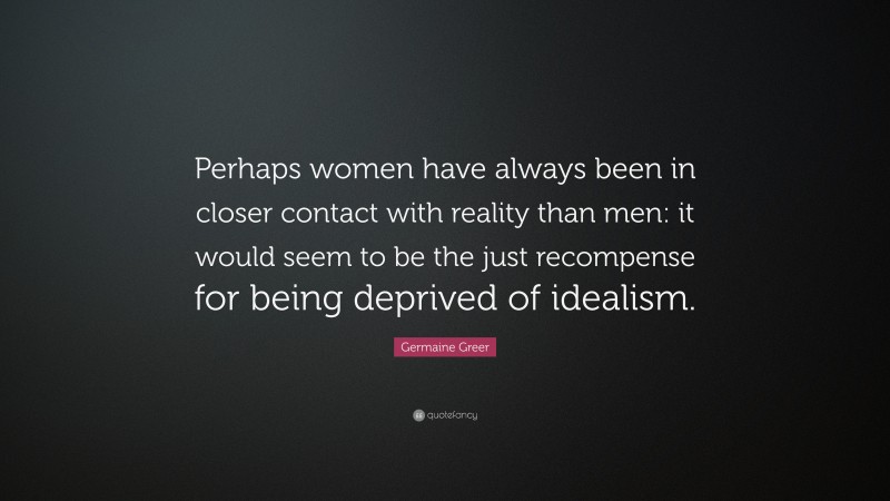 Germaine Greer Quote: “Perhaps women have always been in closer contact with reality than men: it would seem to be the just recompense for being deprived of idealism.”
