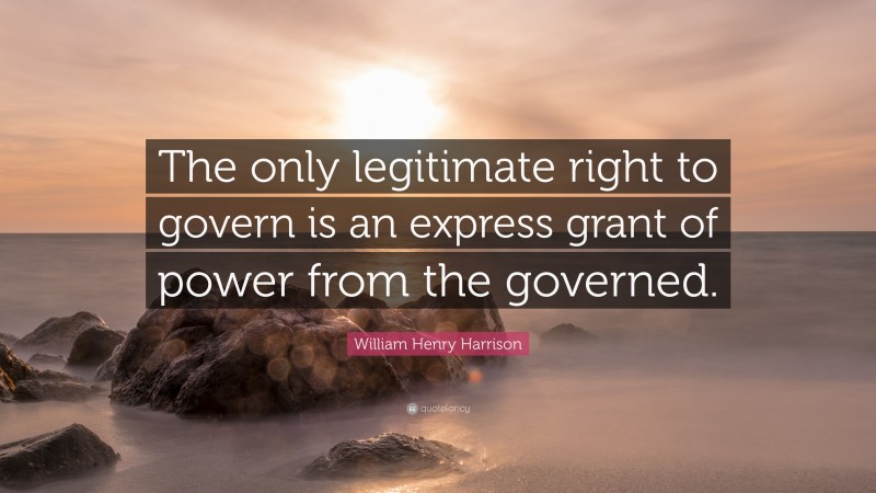William Henry Harrison Quote: “The only legitimate right to govern is an express grant of power from the governed.”