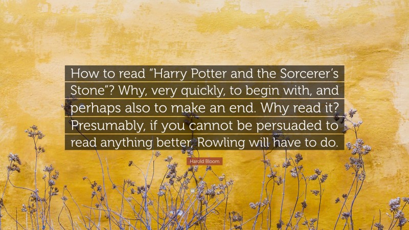Harold Bloom Quote: “How to read “Harry Potter and the Sorcerer’s Stone”? Why, very quickly, to begin with, and perhaps also to make an end. Why read it? Presumably, if you cannot be persuaded to read anything better, Rowling will have to do.”