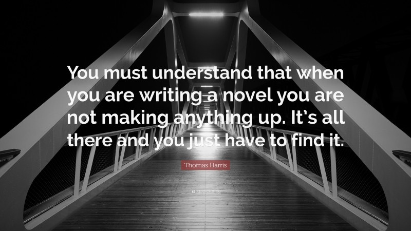 Thomas Harris Quote: “You must understand that when you are writing a novel you are not making anything up. It’s all there and you just have to find it.”