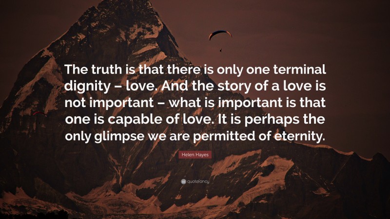 Helen Hayes Quote: “The truth is that there is only one terminal dignity – love. And the story of a love is not important – what is important is that one is capable of love. It is perhaps the only glimpse we are permitted of eternity.”