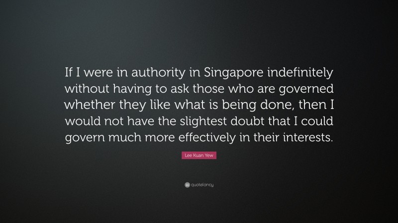 Lee Kuan Yew Quote: “If I were in authority in Singapore indefinitely without having to ask those who are governed whether they like what is being done, then I would not have the slightest doubt that I could govern much more effectively in their interests.”