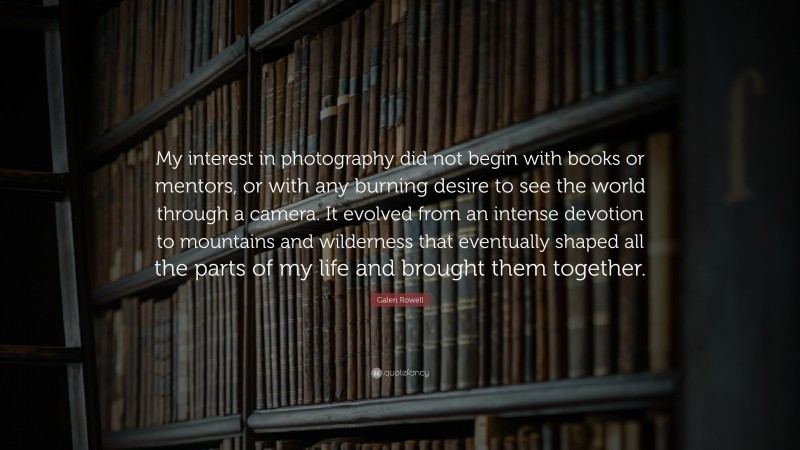 Galen Rowell Quote: “My interest in photography did not begin with books or mentors, or with any burning desire to see the world through a camera. It evolved from an intense devotion to mountains and wilderness that eventually shaped all the parts of my life and brought them together.”