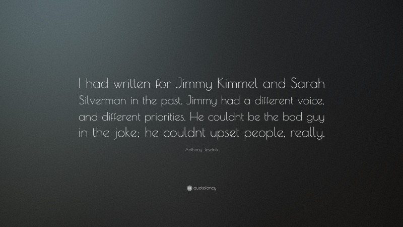 Anthony Jeselnik Quote: “I had written for Jimmy Kimmel and Sarah Silverman in the past. Jimmy had a different voice, and different priorities. He couldnt be the bad guy in the joke; he couldnt upset people, really.”