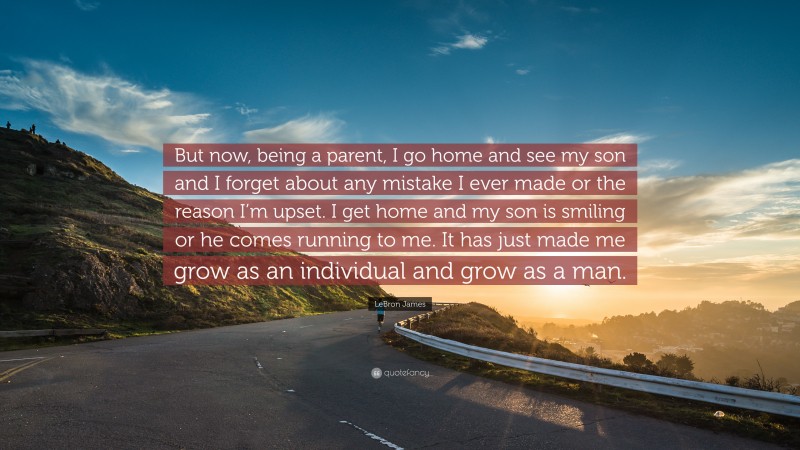 LeBron James Quote: “But now, being a parent, I go home and see my son and I forget about any mistake I ever made or the reason I’m upset. I get home and my son is smiling or he comes running to me. It has just made me grow as an individual and grow as a man.”