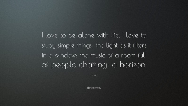 Jewel Quote: “I love to be alone with life. I love to study simple things: the light as it filters in a window; the music of a room full of people chatting; a horizon.”