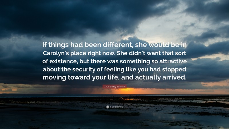 J. Courtney Sullivan Quote: “If things had been different, she would be in Carolyn’s place right now. She didn’t want that sort of existence, but there was something so attractive about the security of feeling like you had stopped moving toward your life, and actually arrived.”