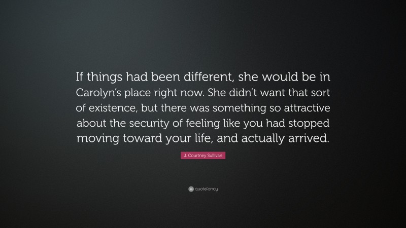 J. Courtney Sullivan Quote: “If things had been different, she would be in Carolyn’s place right now. She didn’t want that sort of existence, but there was something so attractive about the security of feeling like you had stopped moving toward your life, and actually arrived.”