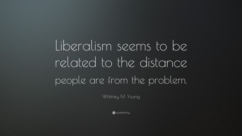 Whitney M. Young Quote: “Liberalism seems to be related to the distance people are from the problem.”