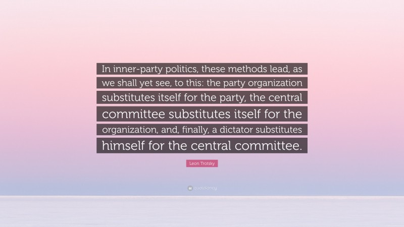 Leon Trotsky Quote: “In inner-party politics, these methods lead, as we shall yet see, to this: the party organization substitutes itself for the party, the central committee substitutes itself for the organization, and, finally, a dictator substitutes himself for the central committee.”