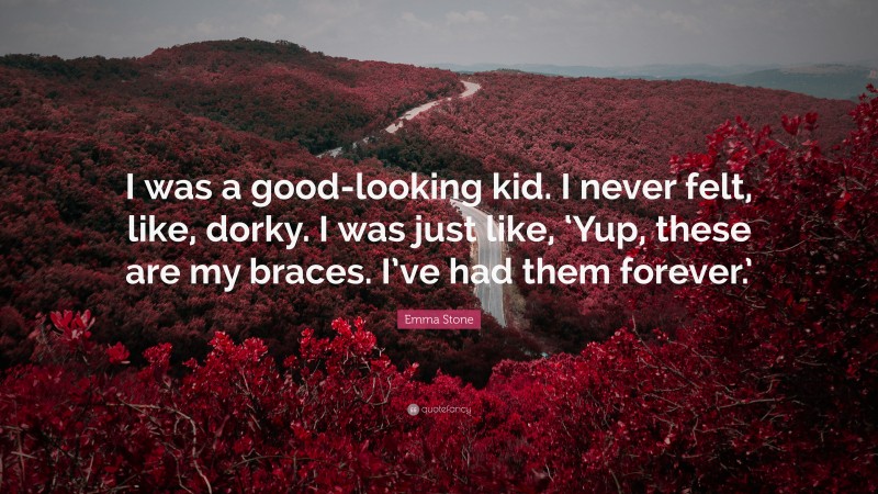 Emma Stone Quote: “I was a good-looking kid. I never felt, like, dorky. I was just like, ‘Yup, these are my braces. I’ve had them forever.’”