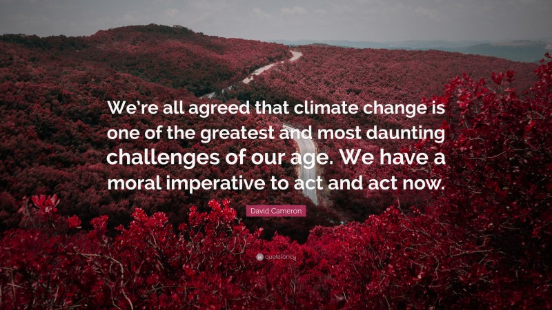 David Cameron Quote: “We’re all agreed that climate change is one of the greatest and most daunting challenges of our age. We have a moral imperative to act and act now.”
