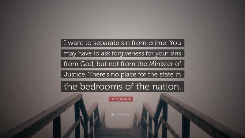 Pierre Trudeau Quote: “I want to separate sin from crime. You may have to ask forgiveness for your sins from God, but not from the Minister of Justice. There’s no place for the state in the bedrooms of the nation.”