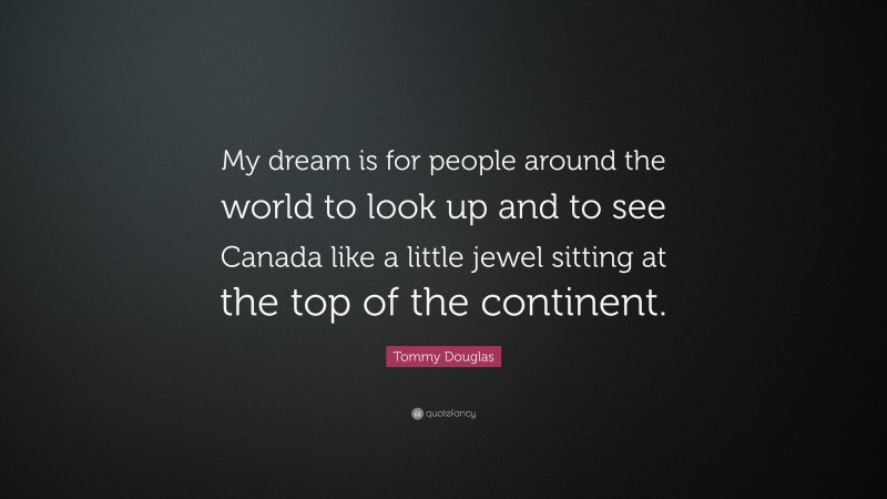 Tommy Douglas Quote: “My dream is for people around the world to look up and to see Canada like a little jewel sitting at the top of the continent.”