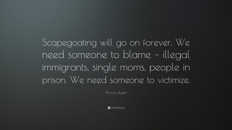 Winona Ryder Quote: “Scapegoating will go on forever. We need someone to blame – illegal immigrants, single moms, people in prison. We need someone to victimize.”