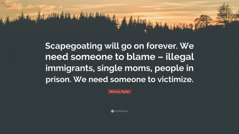 Winona Ryder Quote: “Scapegoating will go on forever. We need someone to blame – illegal immigrants, single moms, people in prison. We need someone to victimize.”