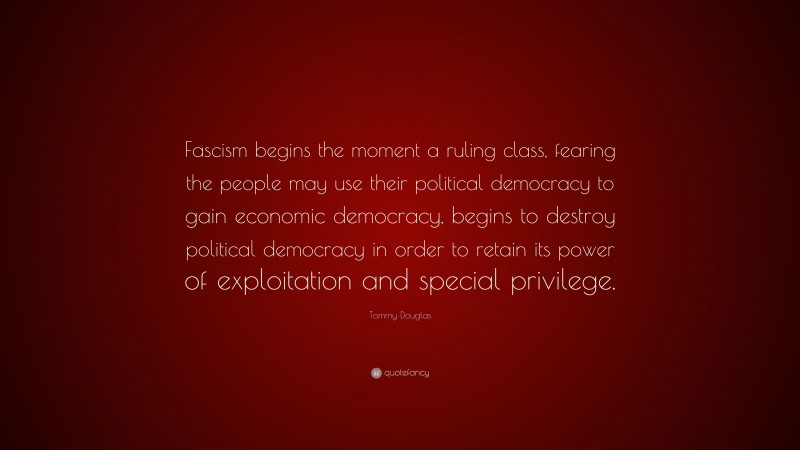 Tommy Douglas Quote: “Fascism begins the moment a ruling class, fearing the people may use their political democracy to gain economic democracy, begins to destroy political democracy in order to retain its power of exploitation and special privilege.”