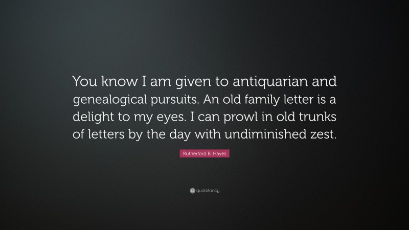 Rutherford B. Hayes Quote: “You know I am given to antiquarian and genealogical pursuits. An old family letter is a delight to my eyes. I can prowl in old trunks of letters by the day with undiminished zest.”