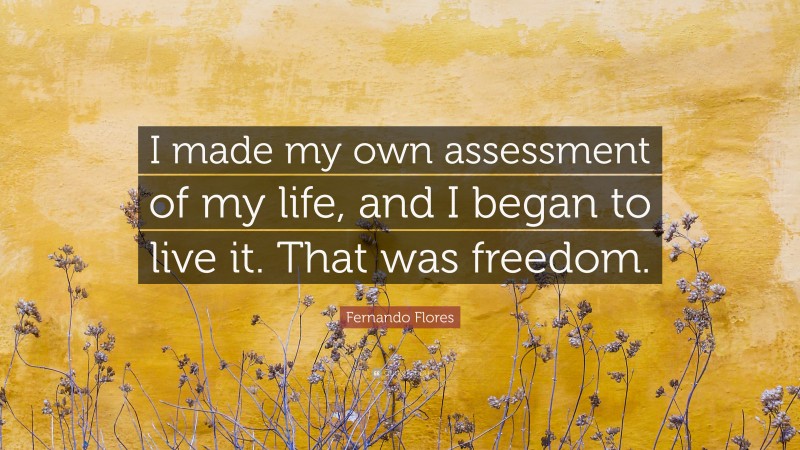 Fernando Flores Quote: “I made my own assessment of my life, and I began to live it. That was freedom.”