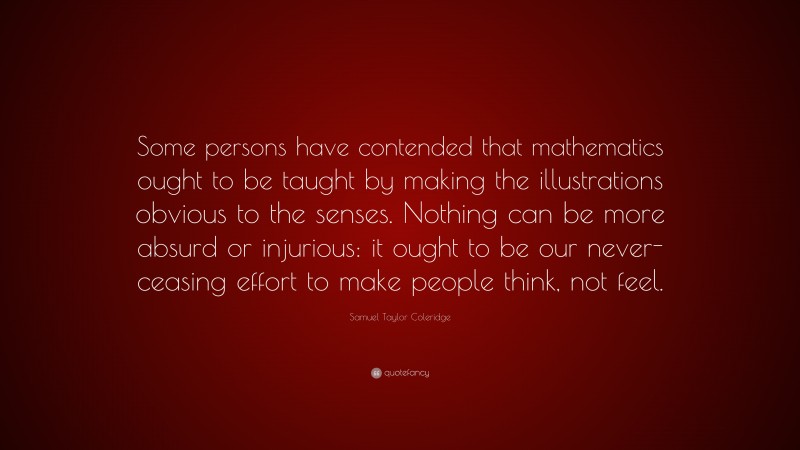 Samuel Taylor Coleridge Quote: “Some persons have contended that mathematics ought to be taught by making the illustrations obvious to the senses. Nothing can be more absurd or injurious: it ought to be our never-ceasing effort to make people think, not feel.”