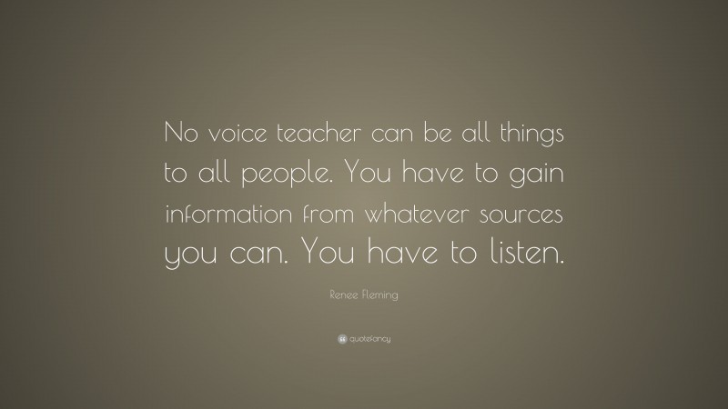 Renee Fleming Quote: “No voice teacher can be all things to all people. You have to gain information from whatever sources you can. You have to listen.”