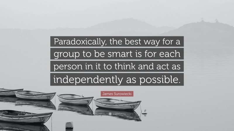 James Surowiecki Quote: “Paradoxically, the best way for a group to be smart is for each person in it to think and act as independently as possible.”