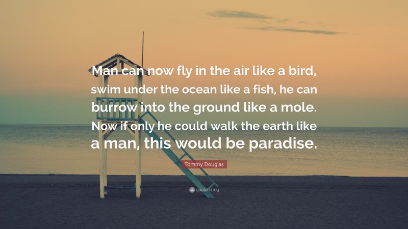 Tommy Douglas Quote: “Man can now fly in the air like a bird, swim under the ocean like a fish, he can burrow into the ground like a mole. Now if only he could walk the earth like a man, this would be paradise.”