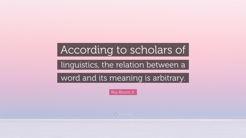 Roy Blount Jr. Quote: “According to scholars of linguistics, the relation between a word and its meaning is arbitrary.”